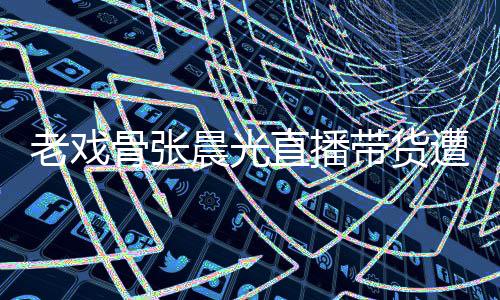 直播遭网责哽张晨带货友指咽落应骨张光回老戏泪 晨光